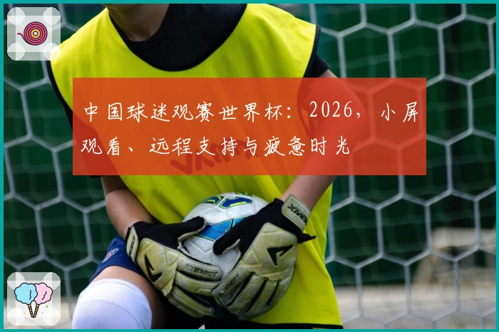 中国球迷观赛世界杯：2026，小屏观看、远程支持与疲惫时光