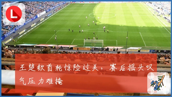 王楚钦首轮惊险过关，赛后摇头叹气压力难掩