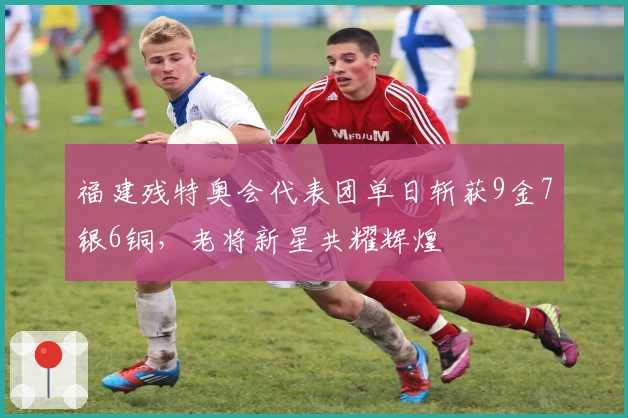 福建残特奥会代表团单日斩获9金7银6铜，老将新星共耀辉煌