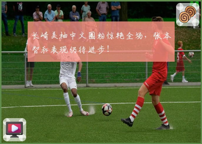 长崎美柚中文圈粉惊艳全场，张本智和表现仍待进步！