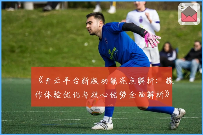 《开云平台新版功能亮点解析：操作体验优化与核心优势全面解析》