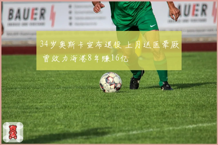 34岁奥斯卡宣布退役 上月送医晕厥 曾效力海港8年赚16亿