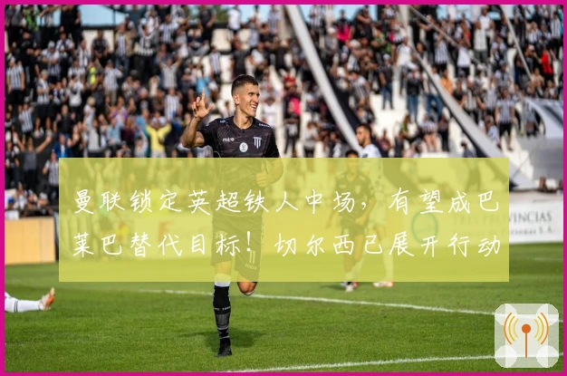 曼联锁定英超铁人中场，有望成巴莱巴替代目标！切尔西已展开行动