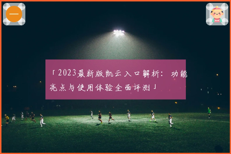 「2023最新版凯云入口解析:功能亮点与使用体验全面评测」