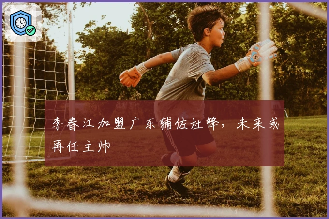 李春江加盟广东辅佐杜锋，未来或再任主帅