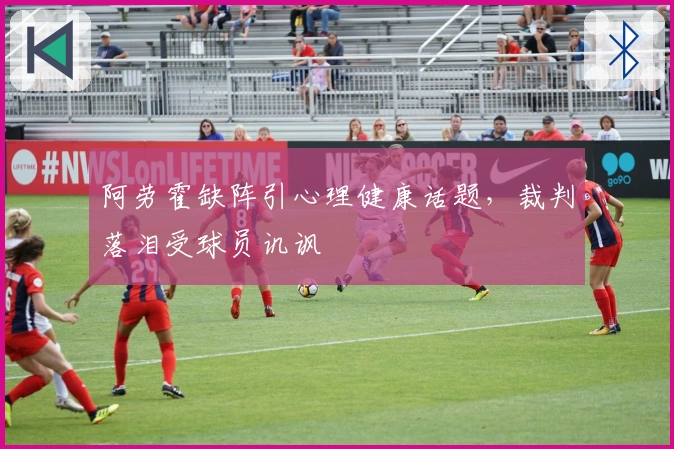 阿劳霍缺阵引心理健康话题，裁判落泪受球员讥讽