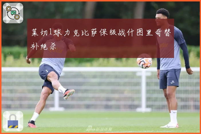 莱切1球力克比萨保级战什图里奇替补绝杀