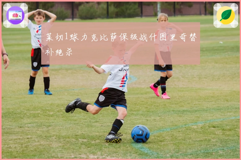 莱切1球力克比萨保级战什图里奇替补绝杀