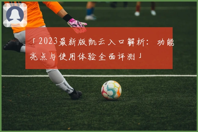 「2023最新版凯云入口解析：功能亮点与使用体验全面评测」